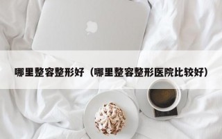 哪里整容整形好（哪里整容整形医院比较好）