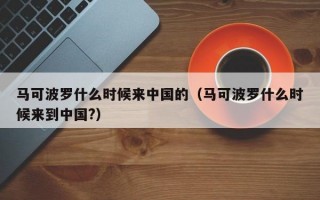 马可波罗什么时候来中国的（马可波罗什么时候来到中国?）