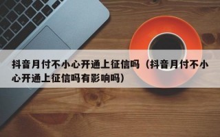 抖音月付不小心开通上征信吗（抖音月付不小心开通上征信吗有影响吗）