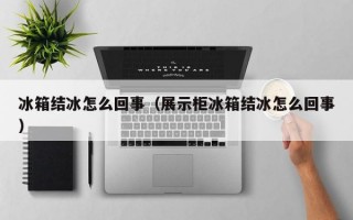 冰箱结冰怎么回事（展示柜冰箱结冰怎么回事）