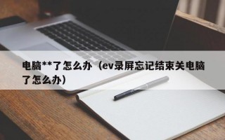 电脑**了怎么办（ev录屏忘记结束关电脑了怎么办）