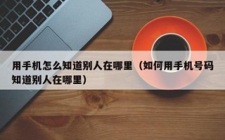 用手机怎么知道别人在哪里（如何用手机号码知道别人在哪里）