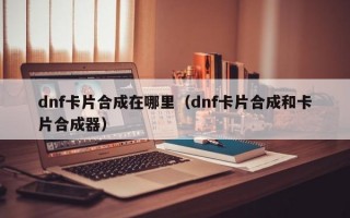 dnf卡片合成在哪里（dnf卡片合成和卡片合成器）