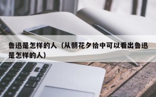 鲁迅是怎样的人（从朝花夕拾中可以看出鲁迅是怎样的人）