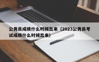 公务员成绩什么时候出来（2023公务员考试成绩什么时候出来）