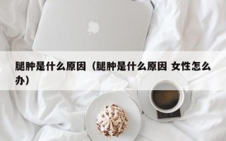 腿肿是什么原因（腿肿是什么原因 女性怎么办）