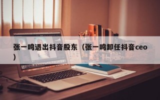 张一鸣退出抖音股东（张一鸣卸任抖音ceo）