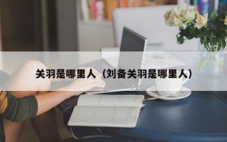 关羽是哪里人（刘备关羽是哪里人）