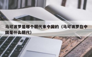 马可波罗是哪个朝代来中国的（马可波罗在中国是什么朝代）