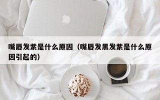 嘴唇发紫是什么原因（嘴唇发黑发紫是什么原因引起的）