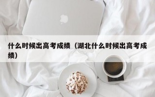 什么时候出高考成绩（湖北什么时候出高考成绩）