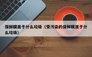 保鲜膜属于什么垃圾（受污染的保鲜膜属于什么垃圾）