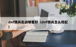 dnf佣兵出战哪里好（dnf佣兵怎么搭配）