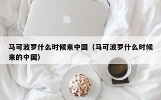 马可波罗什么时候来中国（马可波罗什么时候来的中国）