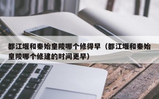 都江堰和秦始皇陵哪个修得早（都江堰和秦始皇陵哪个修建的时间更早）