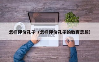 怎样评价孔子（怎样评价孔子的教育思想）