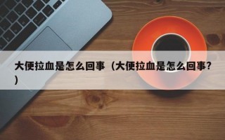 大便拉血是怎么回事（大便拉血是怎么回事?）