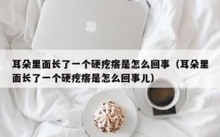 耳朵里面长了一个硬疙瘩是怎么回事（耳朵里面长了一个硬疙瘩是怎么回事儿）