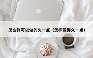 怎么样可以做的久一点（怎样做得久一点）