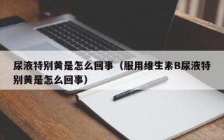 尿液特别黄是怎么回事（服用维生素B尿液特别黄是怎么回事）