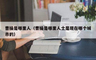 曹操是哪里人（曹操是哪里人士是现在哪个城市的）