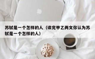 苏轼是一个怎样的人（读完甲乙两文你认为苏轼是一个怎样的人）