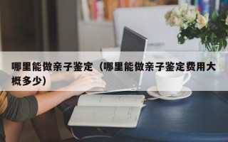 哪里能做亲子鉴定（哪里能做亲子鉴定费用大概多少）