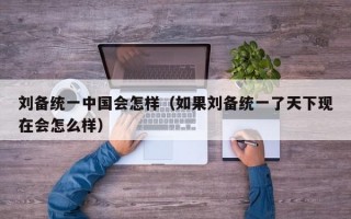 刘备统一中国会怎样（如果刘备统一了天下现在会怎么样）