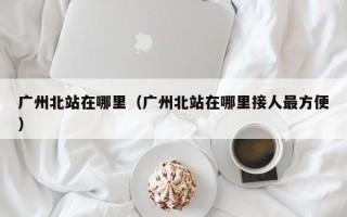 广州北站在哪里（广州北站在哪里接人最方便）