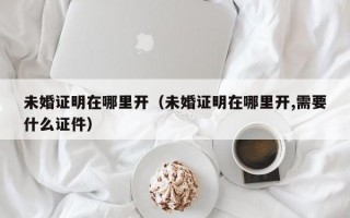 未婚证明在哪里开（未婚证明在哪里开,需要什么证件）