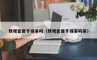 铁观音属于绿茶吗（铁观音属于绿茶吗茶）