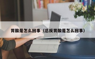 胃酸是怎么回事（总反胃酸是怎么回事）