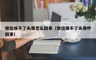 微信换不了头像怎么回事（微信换不了头像咋回事）