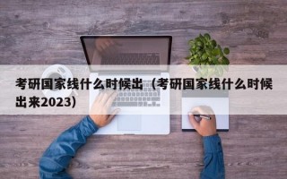 考研国家线什么时候出（考研国家线什么时候出来2023）