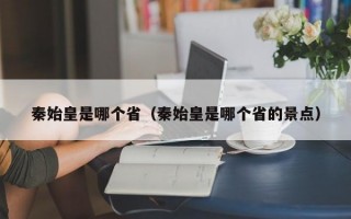 秦始皇是哪个省（秦始皇是哪个省的景点）