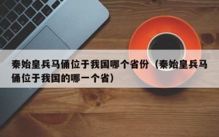 秦始皇兵马俑位于我国哪个省份（秦始皇兵马俑位于我国的哪一个省）