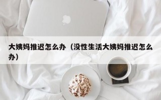 大姨妈推迟怎么办（没性生活大姨妈推迟怎么办）