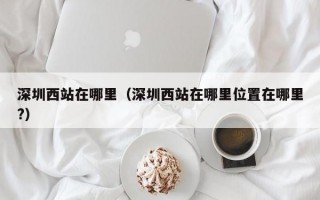 深圳西站在哪里（深圳西站在哪里位置在哪里?）