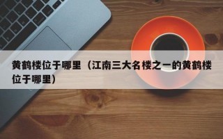 黄鹤楼位于哪里（江南三大名楼之一的黄鹤楼位于哪里）