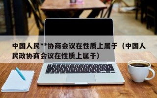 中国人民**协商会议在性质上属于（中国人民政协商会议在性质上属于）