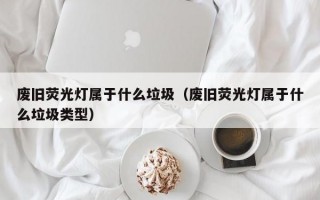 废旧荧光灯属于什么垃圾（废旧荧光灯属于什么垃圾类型）