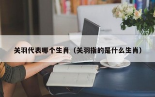 关羽代表哪个生肖（关羽指的是什么生肖）