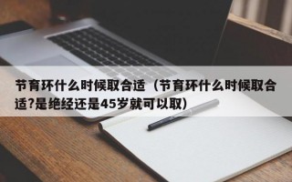 节育环什么时候取合适（节育环什么时候取合适?是绝经还是45岁就可以取）