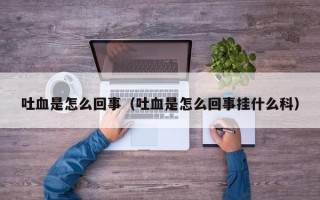 吐血是怎么回事（吐血是怎么回事挂什么科）