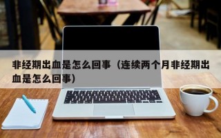 非经期出血是怎么回事（连续两个月非经期出血是怎么回事）