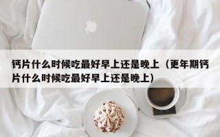 钙片什么时候吃最好早上还是晚上（更年期钙片什么时候吃最好早上还是晚上）