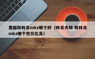 君越和林肯mkz哪个好（林肯大陆 和林肯mkz哪个性价比高）