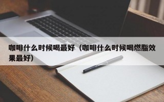 咖啡什么时候喝最好（咖啡什么时候喝燃脂效果最好）