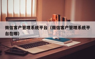 微信客户管理系统平台（微信客户管理系统平台在哪）