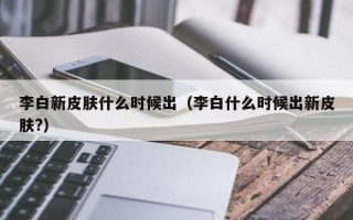 李白新皮肤什么时候出（李白什么时候出新皮肤?）